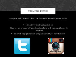 Instagram and Twitter – “likes” or “favorites” result in promo codes.
• Fastest way to attract customers
• Blog set up to show off merchandise along with comment boxes for
feedback
• This will help promotion along with quality of merchandise
TOOLS AND TACTICS
 