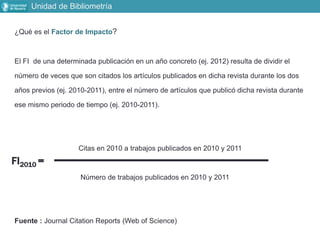 ¿Qué es el Factor de Impacto?
El FI de una determinada publicación en un año concreto (ej. 2012) resulta de dividir el
número de veces que son citados los artículos publicados en dicha revista durante los dos
años previos (ej. 2010-2011), entre el número de artículos que publicó dicha revista durante
ese mismo periodo de tiempo (ej. 2010-2011).
Citas en 2010 a trabajos publicados en 2010 y 2011
Número de trabajos publicados en 2010 y 2011
Fuente : Journal Citation Reports (Web of Science)
FI2010 =
Unidad de Bibliometría
 