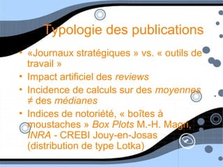 Typologie des publications
• «Journaux stratégiques » vs. « outils de
travail »
• Impact artificiel des reviews
• Incidence de calculs sur des moyennes
≠ des médianes
• Indices de notoriété, « boîtes à
moustaches » Box Plots M.-H. Magri,
INRA - CREBI Jouy-en-Josas
(distribution de type Lotka)
 