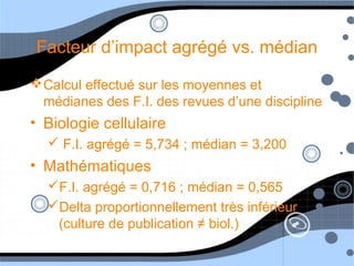 Facteur d’impact agrégé vs. médian
Calcul effectué sur les moyennes et
médianes des F.I. des revues d’une discipline
• Biologie cellulaire
 F.I. agrégé = 5,734 ; médian = 3,200
• Mathématiques
F.I. agrégé = 0,716 ; médian = 0,565
Delta proportionnellement très inférieur
(culture de publication ≠ biol.)
 