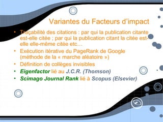 Variantes du Facteurs d’impact
• Traçabilité des citations : par qui la publication citante
est-elle citée ; par qui la publication citant la citée est-
elle elle-même citée etc…
• Exécution itérative du PageRank de Google
(méthode de la « marche aléatoire »)
• Définition de collèges invisibles
• Eigenfactor lié au J.C.R. (Thomson)
• Scimago Journal Rank lié à Scopus (Elsevier)
 