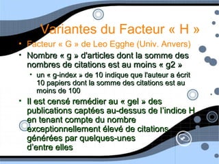 Variantes du Facteur « H »
• Facteur « G » de Leo Egghe (Univ. Anvers)
• Nombre « g » d'articles dont la somme desNombre « g » d'articles dont la somme des
nombres de citations est au moins « g2 »nombres de citations est au moins « g2 »
• un « g-index » de 10 indique que l'auteur a écritun « g-index » de 10 indique que l'auteur a écrit
10 papiers dont la somme des citations est au10 papiers dont la somme des citations est au
moins de 100moins de 100
• Il est censé remédier au « gel » desIl est censé remédier au « gel » des
publications captées au-dessus de lpublications captées au-dessus de l’indice H’indice H
en tenant compte du nombreen tenant compte du nombre
exceptionnellement élevé de citationsexceptionnellement élevé de citations
générées par quelques-unesgénérées par quelques-unes
d’entre ellesd’entre elles
 