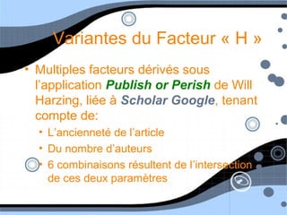 Variantes du Facteur « H »
• Multiples facteurs dérivés sous
l’application Publish or Perish de Will
Harzing, liée à Scholar Google, tenant
compte de:
• L’ancienneté de l’article
• Du nombre d’auteurs
• 6 combinaisons résultent de l’intersection
de ces deux paramètres
 