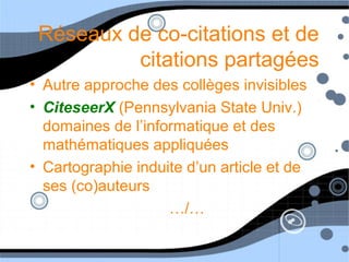 Réseaux de co-citations et de
citations partagées
• Autre approche des collèges invisibles
• CiteseerX (Pennsylvania State Univ.)
domaines de l’informatique et des
mathématiques appliquées
• Cartographie induite d’un article et de
ses (co)auteurs
…/…
 