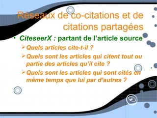 Réseaux de co-citations et de
citations partagées
• CiteseerX : partant de l’article source
Quels articles cite-t-il ?
Quels sont les articles qui citent tout ou
partie des articles qu’il cite ?
Quels sont les articles qui sont cités en
même temps que lui par d’autres ?
 