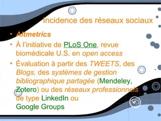 Incidence des réseaux sociaux
• Altmetrics
• À l’initiative de PLoS One, revue
biomédicale U.S. en open access
• Évaluation à partir des TWEETS, des
Blogs, des systèmes de gestion
bibliographique partagée (Mendeley,
Zotero) ou des réseaux professionnels
de type LinkedIn ou
Google Groups
 