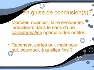 En guise de conclusion(s)?
• Moduler, nuancer, faire évoluer les
indicateurs dans le sens d’une
caractérisation optimale des entités
• Recenser, certes oui, mais pour
qui, pourquoi, à quelles fins ?
 