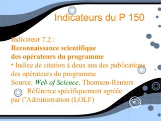 Indicateurs du P 150
Indicateur 7.2 :
Reconnaissance scientifique
des opérateurs du programme
• Indice de citation à deux ans des publications
des opérateurs du programme
Source: Web of Science, Thomson-Reuters
Référence spécifiquement agréée
par l’Administration (LOLF)
 