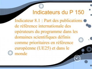 Indicateurs du P 150
Indicateur 8.1 : Part des publications
de référence internationale des
opérateurs du programme dans les
domaines scientifiques définis
comme prioritaires en référence
européenne (UE25) et dans le
monde
 