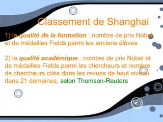 Classement de Shanghai
1) la qualité de la formation : nombre de prix Nobel
et de médailles Fields parmi les anciens élèves
2) la qualité académique : nombre de prix Nobel et
de médailles Fields parmi les chercheurs et nombre
de chercheurs cités dans les revues de haut niveau
dans 21 domaines, selon Thomson-Reuters
 