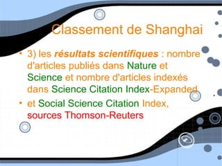 Classement de Shanghai
• 3) les résultats scientifiques : nombre
d'articles publiés dans Nature et
Science et nombre d'articles indexés
dans Science Citation Index-Expanded
• et Social Science Citation Index,
sources Thomson-Reuters
 