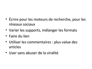 • Écrire pour les moteurs de recherche, pour les
  réseaux sociaux
• Varier les supports, mélanger les formats
• Faire du lien
• Utiliser les commentaires : plus value des
  articles
• User sans abuser de la viralité
 