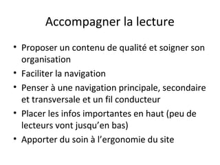 Accompagner la lecture
• Proposer un contenu de qualité et soigner son
  organisation
• Faciliter la navigation
• Penser à une navigation principale, secondaire
  et transversale et un fil conducteur
• Placer les infos importantes en haut (peu de
  lecteurs vont jusqu’en bas)
• Apporter du soin à l’ergonomie du site
 