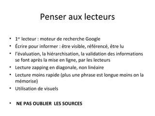 Penser aux lecteurs

• 1er lecteur : moteur de recherche Google
• Écrire pour informer : être visible, référencé, être lu
• l’évaluation, la hiérarchisation, la validation des informations
  se font après la mise en ligne, par les lecteurs
• Lecture zapping en diagonale, non linéaire
• Lecture moins rapide (plus une phrase est longue moins on la
  mémorise)
• Utilisation de visuels

• NE PAS OUBLIER LES SOURCES
 