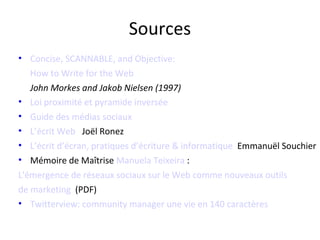 Sources
• Concise, SCANNABLE, and Objective:
   How to Write for the Web
   John Morkes and Jakob Nielsen (1997)
• Loi proximité et pyramide inversée
• Guide des médias sociaux
• L’écrit Web Joël Ronez
• L’écrit d’écran, pratiques d’écriture & informatique Emmanuël Souchier
• Mémoire de Maîtrise Manuela Teixeira :
L'émergence de réseaux sociaux sur le Web comme nouveaux outils
de marketing (PDF)
• Twitterview: community manager une vie en 140 caractères
 