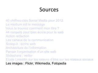 Sources
40 chiffres-clés Social Media pour 2012
Le medium est le message
Vous le trouvez comment mon titre ?
44 conseils pour bien écrire pour le web
Action rédaction
Les canaux de la communication
Scoop-it : écrire web
Architecture de l’information
Penser l’organisation d’un site web
Slideshare : veiller
Etude Linkedin sur les raisons d’être sur les réseaux sociaux
Les images : Flickr, Wikimedia, Fotopedia
 