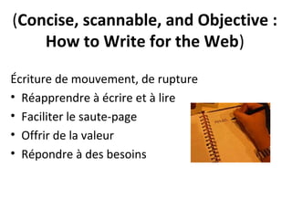 (Concise, scannable, and Objective :
    How to Write for the Web)

Écriture de mouvement, de rupture
• Réapprendre à écrire et à lire
• Faciliter le saute-page
• Offrir de la valeur
• Répondre à des besoins
 