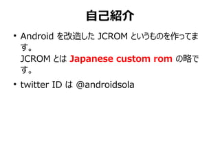 自己紹介
●
    Android を改造した JCROM というものを作ってま
    す。
    JCROM とは Japanese custom rom の略で
    す。
●
    twitter ID は @androidsola
 