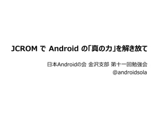 JCROM で Android の「真の力」を解き放て

       日本Androidの会 金沢支部 第十一回勉強会
                      @androidsola
 