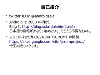 自己紹介
●
    twitter ID は @androidsola
●
    Android は 2008 年頃から
    Blog は http://blog.sola-dolphin-1.net/
    日本語の情報が少なくて始めたので、そろそろ不要なものに。
●
    2011年末からカスタム ROM（JCROM）の開発
    https://sites.google.com/site/jcromproject/
    今回の話のネタです。
 