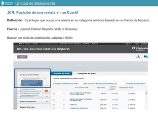 Unidad de Bibliometría
JCR: Posición de una revista en un Cuartil
Definición : Es el lugar que ocupa una revista en su categoría temática basado en su Factor de Impacto.
Fuente : Journal Citation Reports (Web of Science).
Buscar por título de publicación, palabra o ISSN:
 