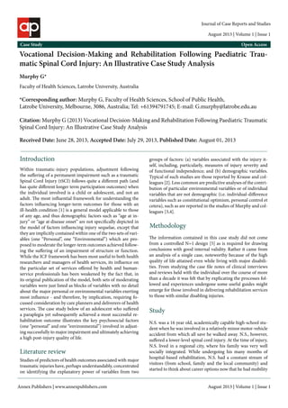 Journal of Case Reports and Studies 
August 2013 | Volume 1 | Issue 1 
Case Study Open Access 
Vocational Decision-Making and Rehabilitation Following Paediatric Trau-matic 
Spinal Cord Injury: An Illustrative Case Study Analysis 
Murphy G* 
Faculty of Health Sciences, Latrobe University, Australia 
*Corresponding author: Murphy G, Faculty of Health Sciences, School of Public Health, 
Latrobe University, Melbourne, 3086, Australia; Tel: +61394791745; E-mail: G.murphy@latrobe.edu.au 
Citation: Murphy G (2013) Vocational Decision-Making and Rehabilitation Following Paediatric Traumatic 
Spinal Cord Injury: An Illustrative Case Study Analysis 
Received Date: June 28, 2013, Accepted Date: July 29, 2013, Published Date: August 01, 2013 
Introduction 
Within traumatic-injury populations, adjustment following 
the suffering of a permanent impairment such as a traumatic 
Spinal Cord Injury (tSCI) follows quite a different path (and 
has quite different longer term participation outcomes) when 
the individual involved is a child or adolescent, and not an 
adult. The most influential framework for understanding the 
factors influencing longer-term outcomes for those with an 
ill-health condition [1] is a general model applicable to those 
of any age, and thus demographic factors such as “age at in-jury” 
or “age at disease onset” are not specifically depicted in 
the model of factors influencing injury sequelae, except that 
they are implicitly contained within one of the two sets of vari-ables 
(one “Personal”, one “Environmental”) which are pro-posed 
to moderate the longer-term outcomes achieved follow-ing 
the suffering of an impairment of structure or function. 
While the ICF framework has been most useful to both health 
researchers and managers of health services, its influence on 
the particular set of services offered by health and human-service 
professionals has been weakened by the fact that, in 
its original publication of the model, both sets of moderating 
variables were just listed as blocks of variables with no detail 
about the major personal or environmental variables exerting 
most influence - and therefore, by implication, requiring fo-cussed 
consideration by care planners and deliverers of health 
services. The case study below of an adolescent who suffered 
a paraplegia yet subsequently achieved a most successful re-habilitation 
outcome illustrates the key psychosocial factors 
(one “personal” and one “environmental”) involved in adjust-ing 
successfully to major impairment and ultimately achieving 
a high post-injury quality of life. 
Literature review 
Studies of predictors of health outcomes associated with major 
traumatic injuries have, perhaps understandably, concentrated 
on identifying the explanatory power of variables from two 
groups of factors: (a) variables associated with the injury it-self, 
including, particularly, measures of injury severity and 
of functional independence; and (b) demographic variables. 
Typical of such studies are those reported by Krause and col-leagues 
[2]. Less common are predictive analyses of the contri-bution 
of particular environmental variables or of individual 
variables that are not demographic (i.e. individual-difference 
variables such as constitutional optimism, personal control et 
cetera), such as are reported in the studies of Murphy and col-leagues 
[3,4]. 
Methodology 
The information contained in this case study did not come 
from a controlled N=1 design [5] as is required for drawing 
conclusions with good internal validity. Rather it came from 
an analysis of a single case, noteworthy because of the high 
quality of life attained even while living with major disabili-ties. 
From studying the case file notes of clinical interviews 
and reviews held with the individual over the course of more 
than a decade it was felt that by explicating the processes fol-lowed 
and experiences undergone some useful guides might 
emerge for those involved in delivering rehabilitation services 
to those with similar disabling injuries. 
Study 
N.S. was a 16 year old, academically capable high-school stu-dent 
when he was involved in a relatively minor motor-vehicle 
accident from which all save he walked away. N.S., however, 
suffered a lower-level spinal cord injury. At the time of injury, 
N.S. lived in a regional city, where his family was very well 
socially integrated. While undergoing his many months of 
hospital-based rehabilitation, N.S. had a constant stream of 
visitors (from school, family and the local community) and 
started to think about career options now that he had mobility 
Annex Publishers | www.annexpublishers.com 
August 2013 | Volume 1 | Issue 1 
 