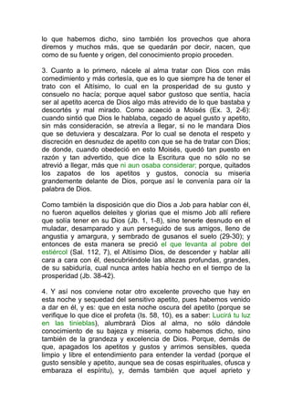 lo que habemos dicho, sino también los provechos que ahora
diremos y muchos más, que se quedarán por decir, nacen, que
como de su fuente y origen, del conocimiento propio proceden.
3. Cuanto a lo primero, nácele al alma tratar con Dios con más
comedimiento y más cortesía, que es lo que siempre ha de tener el
trato con el Altísimo, lo cual en la prosperidad de su gusto y
consuelo no hacía; porque aquel sabor gustoso que sentía, hacía
ser al apetito acerca de Dios algo más atrevido de lo que bastaba y
descortés y mal mirado. Como acaeció a Moisés (Ex. 3, 2-6):
cuando sintió que Dios le hablaba, cegado de aquel gusto y apetito,
sin más consideración, se atrevía a llegar, si no le mandara Dios
que se detuviera y descalzara. Por lo cual se denota el respeto y
discreción en desnudez de apetito con que se ha de tratar con Dios;
de donde, cuando obedeció en esto Moisés, quedó tan puesto en
razón y tan advertido, que dice la Escritura que no sólo no se
atrevió a llegar, más que ni aun osaba considerar; porque, quitados
los zapatos de los apetitos y gustos, conocía su miseria
grandemente delante de Dios, porque así le convenía para oír la
palabra de Dios.
Como también la disposición que dio Dios a Job para hablar con él,
no fueron aquellos deleites y glorias que el mismo Job allí refiere
que solía tener en su Dios (Jb. 1, 1-8), sino tenerle desnudo en el
muladar, desamparado y aun perseguido de sus amigos, lleno de
angustia y amargura, y sembrado de gusanos el suelo (29-30); y
entonces de esta manera se preció el que levanta al pobre del
estiércol (Sal. 112, 7), el Altísimo Dios, de descender y hablar allí
cara a cara con él, descubriéndole las altezas profundas, grandes,
de su sabiduría, cual nunca antes había hecho en el tiempo de la
prosperidad (Jb. 38-42).
4. Y así nos conviene notar otro excelente provecho que hay en
esta noche y sequedad del sensitivo apetito, pues habemos venido
a dar en él, y es: que en esta noche oscura del apetito (porque se
verifique lo que dice el profeta (Is. 58, 10), es a saber: Lucirá tu luz
en las tinieblas), alumbrará Dios al alma, no sólo dándole
conocimiento de su bajeza y miseria, como habemos dicho, sino
también de la grandeza y excelencia de Dios. Porque, demás de
que, apagados los apetitos y gustos y arrimos sensibles, queda
limpio y libre el entendimiento para entender la verdad (porque el
gusto sensible y apetito, aunque sea de cosas espirituales, ofusca y
embaraza el espíritu), y, demás también que aquel aprieto y
 