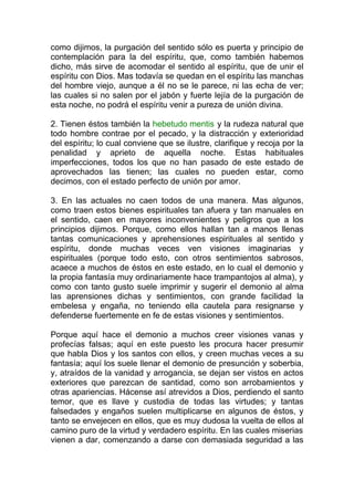 como dijimos, la purgación del sentido sólo es puerta y principio de
contemplación para la del espíritu, que, como también habemos
dicho, más sirve de acomodar el sentido al espíritu, que de unir el
espíritu con Dios. Mas todavía se quedan en el espíritu las manchas
del hombre viejo, aunque a él no se le parece, ni las echa de ver;
las cuales si no salen por el jabón y fuerte lejía de la purgación de
esta noche, no podrá el espíritu venir a pureza de unión divina.
2. Tienen éstos también la hebetudo mentis y la rudeza natural que
todo hombre contrae por el pecado, y la distracción y exterioridad
del espíritu; lo cual conviene que se ilustre, clarifique y recoja por la
penalidad y aprieto de aquella noche. Estas habituales
imperfecciones, todos los que no han pasado de este estado de
aprovechados las tienen; las cuales no pueden estar, como
decimos, con el estado perfecto de unión por amor.
3. En las actuales no caen todos de una manera. Mas algunos,
como traen estos bienes espirituales tan afuera y tan manuales en
el sentido, caen en mayores inconvenientes y peligros que a los
principios dijimos. Porque, como ellos hallan tan a manos llenas
tantas comunicaciones y aprehensiones espirituales al sentido y
espíritu, donde muchas veces ven visiones imaginarias y
espirituales (porque todo esto, con otros sentimientos sabrosos,
acaece a muchos de éstos en este estado, en lo cual el demonio y
la propia fantasía muy ordinariamente hace trampantojos al alma), y
como con tanto gusto suele imprimir y sugerir el demonio al alma
las aprensiones dichas y sentimientos, con grande facilidad la
embelesa y engaña, no teniendo ella cautela para resignarse y
defenderse fuertemente en fe de estas visiones y sentimientos.
Porque aquí hace el demonio a muchos creer visiones vanas y
profecías falsas; aquí en este puesto les procura hacer presumir
que habla Dios y los santos con ellos, y creen muchas veces a su
fantasía; aquí los suele llenar el demonio de presunción y soberbia,
y, atraídos de la vanidad y arrogancia, se dejan ser vistos en actos
exteriores que parezcan de santidad, como son arrobamientos y
otras apariencias. Hácense así atrevidos a Dios, perdiendo el santo
temor, que es llave y custodia de todas las virtudes; y tantas
falsedades y engaños suelen multiplicarse en algunos de éstos, y
tanto se envejecen en ellos, que es muy dudosa la vuelta de ellos al
camino puro de la virtud y verdadero espíritu. En las cuales miserias
vienen a dar, comenzando a darse con demasiada seguridad a las
 