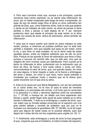 5. Pero aquí conviene notar que, aunque a los principios, cuando
comienza esta noche espiritual, no se siente esta inflamación de
amor, por no haber empezado este fuego de amor a emprender, en
lugar de eso da desde luego Dios al alma un amor estimativo tan
grande de Dios, que, como habemos dicho, todo lo más que padece
y siente en los trabajos de esta noche, es ansia de pensar si tiene
perdido a Dios y pensar si está dejada de él. Y así, siempre
podremos decir que desde el principio de esta noche va el alma
tocada con ansias de amor, ahora de estimación, ahora también de
inflamación.
Y vese que la mayor pasión que siente en estos trabajos es este
recelo; porque, si entonces se pudiese certificar que no está todo
perdido y acabado, sino que aquello que pasa es por mejor, como
lo es, y que Dios no está enojado, no se le daría nada de todas
aquellas penas, antes se holgaría sabiendo que de ello se sirve
Dios. Porque es tan grande el amor de estimación que tiene a Dios,
aunque a oscuras sin sentirlo ella, que no sólo eso, sino que se
holgaría de morir muchas veces por satisfacerle. Pero cuando ya la
llama ha inflamado el alma, juntamente con la estimación que ya
tiene de Dios, tal fuerza y brío suele cobrar y ansia con Dios,
comunicándose el calor de amor, que, con grande osadía, sin mirar
en cosa alguna, ni tener respeto a nada, en la fuerza y embriaguez
del amor y deseo, sin mirar lo que hace, haría cosas extrañas e
inusitadas por cualquier modo y manera que se le ofrece (por)
poder encontrar con el que ama su alma.
6. Esta es la causa por que María Magdalena, con ser tan estimada
en sí como antes era, no le hizo al caso la turba de hombres
principales y no principales del convite, ni el mirar que no venía bien
ni lo parecería ir a llorar y derramar lágrimas entre los convidados
(Lc. 7, 37-38), a trueque de, sin dilatar una hora esperando otro
tiempo y sazón, poder llegar ante aquel de quien estaba ya su alma
herida e inflamada. Y ésta es la embriaguez y osadía de amor, que,
con saber que su Amado estaba encerrado en el sepulcro con una
gran piedra sellada y cercado de soldados -que por que no le
hurtasen sus discípulos le guardaban (Mt. 27, 60-66)- no le dio lugar
para que alguna de estas cosas se le pusiese delante, para que
dejara de ir antes del día con los ungüentos para ungirle (Jn. 20, 1).
7. Y, finalmente, esta embriaguez y ansia de amor la hizo preguntar
al que, creyendo que era el hortelano, le había hurtado del sepulcro,
 
