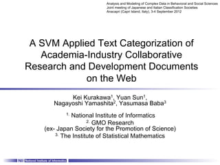 Analysis and Modeling of Complex Data in Behavioral and Social Sciences
                          Joint meeting of Japanese and Italian Classification Societies
                          Anacapri (Capri Island, Italy), 3-4 September 2012	




 A SVM Applied Text Categorization of
   Academia-Industry Collaborative
Research and Development Documents
            on the Web	
            Kei Kurakawa1, Yuan Sun1,
       Nagayoshi Yamashita2, Yasumasa Baba3
           1. National Institute of Informatics
                     2. GMO Research
    (ex- Japan Society for the Promotion of Science)
        3. The Institute of Statistical Mathematics
 