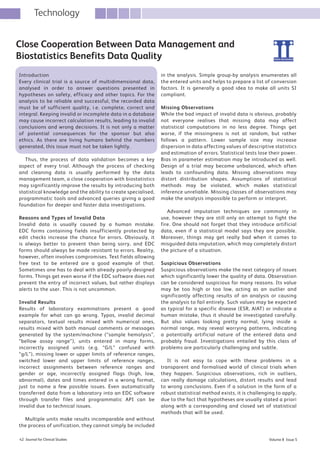 Volume 8 Issue 542 Journal for Clinical Studies
Technology
Introduction
Every clinical trial is a source of multidimensional data,
analysed in order to answer questions presented in
hypotheses on safety, efficacy and other topics. For the
analysis to be reliable and successful, the recorded data
must be of sufficient quality, i.e. complete, correct and
integral. Keeping invalid or incomplete data in a database
may cause incorrect calculation results, leading to invalid
conclusions and wrong decisions. It is not only a matter
of potential consequences for the sponsor but also
ethics. As there are living humans behind the numbers
generated, this issue must not be taken lightly.
Thus, the process of data validation becomes a key
aspect of every trial. Although the process of checking
and cleaning data is usually performed by the data
management team, a close cooperation with biostatistics
may significantly improve the results by introducing both
statistical knowledge and the ability to create specialised,
programmatic tools and advanced queries giving a good
foundation for deeper and faster data investigations.
Reasons and Types of Invalid Data
Invalid data is usually caused by a human mistake.
EDC forms containing fields insufficiently protected by
edit checks increase the chance for errors. Obviously, it
is always better to prevent than being sorry, and EDC
forms should always be made resistant to errors. Reality,
however, often involves compromises. Text fields allowing
free text to be entered are a good example of that.
Sometimes one has to deal with already poorly-designed
forms. Things get even worse if the EDC software does not
prevent the entry of incorrect values, but rather displays
alerts to the user. This is not uncommon.
Invalid Results
Results of laboratory examinations present a good
example for what can go wrong. Typos, invalid decimal
separators, textual results mixed with numerical ones,
results mixed with both manual comments or messages
generated by the system/machine (“sample hemolysis”,
“bellow assay range”), units entered in many forms,
incorrectly assigned units (e.g. “G/L” confused with
“g/L”), missing lower or upper limits of reference ranges,
switched lower and upper limits of reference ranges,
incorrect assignments between reference ranges and
gender or age, incorrectly assigned flags (high, low,
abnormal), dates and times entered in a wrong format,
just to name a few possible issues. Even automatically
transferred data from a laboratory into an EDC software
through transfer files and programmatic API can be
invalid due to technical issues.
Multiple units make results incomparable and without
the process of unification, they cannot simply be included
in the analysis. Simple group-by analysis enumerates all
the entered units and helps to prepare a list of conversion
factors. It is generally a good idea to make all units SI
compliant.
Missing Observations
While the bad impact of invalid data is obvious, probably
not everyone realises that missing data may affect
statistical computations in no less degree. Things get
worse, if the missingness is not at random, but rather
follows a pattern. Lower sample size may increase
dispersion in data affecting values of descriptive statistics
and estimation of errors. Statistical tests lose their power.
Bias in parameter estimation may be introduced as well.
Design of a trial may become unbalanced, which often
leads to confounding data. Missing observations may
distort distribution shapes. Assumptions of statistical
methods may be violated, which makes statistical
inference unreliable. Missing classes of observations may
make the analysis impossible to perform or interpret.
Advanced imputation techniques are commonly in
use, however they are still only an attempt to fight the
fire. One should not forget that they introduce artificial
data, even if a statistical model says they are possible.
Moreover, things may get really bad when it comes to
misguided data imputation, which may completely distort
the picture of a situation.
Suspicious Observations
Suspicious observations make the next category of issues
which significantly lower the quality of data. Observation
can be considered suspicious for many reasons. Its value
may be too high or too low, acting as an outlier and
significantly affecting results of an analysis or causing
the analysis to fail entirely. Such values may be expected
as typical for a specific disease (ESR, AlAT) or indicate a
human mistake, thus it should be investigated carefully.
But also values looking pretty normal, lying inside a
normal range, may reveal worrying patterns, indicating
a potentially artificial nature of the entered data and
probably fraud. Investigations entailed by this class of
problems are particularly challenging and subtle.
It is not easy to cope with these problems in a
transparent and formalised world of clinical trials when
they happen. Suspicious observations, rich in outliers,
can really damage calculations, distort results and lead
to wrong conclusions. Even if a solution in the form of a
robust statistical method exists, it is challenging to apply,
due to the fact that hypotheses are usually stated a priori
along with a corresponding and closed set of statistical
methods that will be used.
Close Cooperation Between Data Management and
Biostatistics Benefits Data Quality
50_JCS_September2016.indd 42 29/09/2016 16:00:42
 