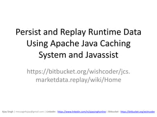 Persist and Replay Runtime Data
Using Apache Java Caching
System and Javassist
https://bitbucket.org/wishcoder/jcs.
marketdata.replay/wiki/Home
Ajay Singh | message4ajay@gmail.com | LinkedIn - https://www.linkedin.com/in/ajaysinghonline | Bitbucket - https://bitbucket.org/wishcoder
 