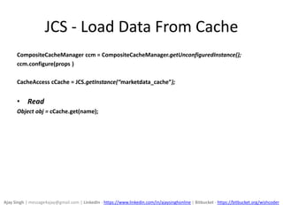 JCS - Load Data From Cache
CompositeCacheManager ccm = CompositeCacheManager.getUnconfiguredInstance();
ccm.configure(props )
CacheAccess cCache = JCS.getInstance(“marketdata_cache”);
• Read
Object obj = cCache.get(name);
Ajay Singh | message4ajay@gmail.com | LinkedIn - https://www.linkedin.com/in/ajaysinghonline | Bitbucket - https://bitbucket.org/wishcoder
 