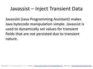 Javassist – Inject Transient Data
Javassist (Java Programming Assistant) makes
Java bytecode manipulation simple. Javassist is
used to dynamically set values for transient
fields that are not persisted due to transient
nature.
Ajay Singh | message4ajay@gmail.com | LinkedIn - https://www.linkedin.com/in/ajaysinghonline | Bitbucket - https://bitbucket.org/wishcoder
 