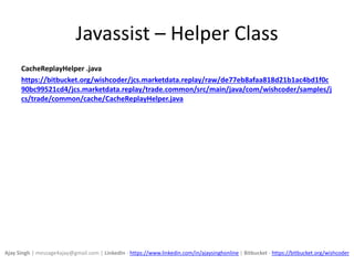Javassist – Helper Class
CacheReplayHelper .java
https://bitbucket.org/wishcoder/jcs.marketdata.replay/raw/de77eb8afaa818d21b1ac4bd1f0c
90bc99521cd4/jcs.marketdata.replay/trade.common/src/main/java/com/wishcoder/samples/j
cs/trade/common/cache/CacheReplayHelper.java
Ajay Singh | message4ajay@gmail.com | LinkedIn - https://www.linkedin.com/in/ajaysinghonline | Bitbucket - https://bitbucket.org/wishcoder
 