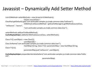 Javassist – Dynamically Add Setter Method
List<CtMethod> setterMethods = new ArrayList<CtMethod>();
CtClass sourceClass =
ClassPool.getDefault().get("com.wishcoder.samples.jcs.trade.common.data.TickEvent");
CtMethod setSourceMethod = getCacheManager().getMethod(sourceClass,
"setSource", "source",
"com.wishcoder.samples.jcs.trade.common.data.User");
setterMethods.add(setTickBookMethod);
CacheReplayHelper.addSetterMethods(sourceClass, setterMethods);
Class<?>[] userObject = new Class[1];
userObject[0] =
Class.forName("com.wishcoder.samples.jcs.trade.common.data.User");
HashMap<String, Class<?>[]> parameterMap = new HashMap<String,
Class<?>[]>();
parameterMap.put("setSource", userObject);
CacheReplayHelper.prepareNonSerializeSetters("com.wishcoder.samples.jcs.trade.common.data.TickEv
ent",
parameterMap);
Ajay Singh | message4ajay@gmail.com | LinkedIn - https://www.linkedin.com/in/ajaysinghonline | Bitbucket - https://bitbucket.org/wishcoder
 
