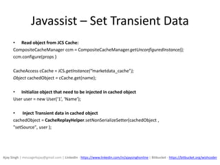 Javassist – Set Transient Data
• Read object from JCS Cache:
CompositeCacheManager ccm = CompositeCacheManager.getUnconfiguredInstance();
ccm.configure(props )
CacheAccess cCache = JCS.getInstance(“marketdata_cache”);
Object cachedObject = cCache.get(name);
• Initialize object that need to be injected in cached object
User user = new User(‘1’, ‘Name’);
• Inject Transient data in cached object
cachedObject = CacheReplayHelper.setNonSerializeSetter(cachedObject ,
"setSource", user );
Ajay Singh | message4ajay@gmail.com | LinkedIn - https://www.linkedin.com/in/ajaysinghonline | Bitbucket - https://bitbucket.org/wishcoder
 