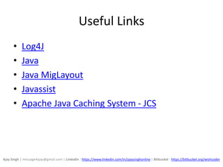 Useful Links
• Log4J
• Java
• Java MigLayout
• Javassist
• Apache Java Caching System - JCS
Ajay Singh | message4ajay@gmail.com | LinkedIn - https://www.linkedin.com/in/ajaysinghonline | Bitbucket - https://bitbucket.org/wishcoder
 