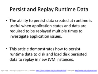 Persist and Replay Runtime Data
• The ability to persist data created at runtime is
useful when application states and data are
required to be replayed multiple times to
investigate application issues.
• This article demonstrates how to persist
runtime data to disk and load disk persisted
data to replay in new JVM instances.
Ajay Singh | message4ajay@gmail.com | LinkedIn - https://www.linkedin.com/in/ajaysinghonline | Bitbucket - https://bitbucket.org/wishcoder
 