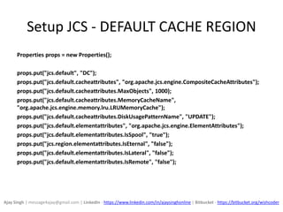 Setup JCS - DEFAULT CACHE REGION
Properties props = new Properties();
props.put("jcs.default", "DC");
props.put("jcs.default.cacheattributes", "org.apache.jcs.engine.CompositeCacheAttributes");
props.put("jcs.default.cacheattributes.MaxObjects", 1000);
props.put("jcs.default.cacheattributes.MemoryCacheName",
"org.apache.jcs.engine.memory.lru.LRUMemoryCache");
props.put("jcs.default.cacheattributes.DiskUsagePatternName", "UPDATE");
props.put("jcs.default.elementattributes", "org.apache.jcs.engine.ElementAttributes");
props.put("jcs.default.elementattributes.IsSpool", "true");
props.put("jcs.region.elementattributes.IsEternal", "false");
props.put("jcs.default.elementattributes.IsLateral", "false");
props.put("jcs.default.elementattributes.IsRemote", "false");
Ajay Singh | message4ajay@gmail.com | LinkedIn - https://www.linkedin.com/in/ajaysinghonline | Bitbucket - https://bitbucket.org/wishcoder
 