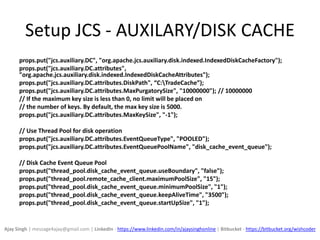 Setup JCS - AUXILARY/DISK CACHE
props.put("jcs.auxiliary.DC", "org.apache.jcs.auxiliary.disk.indexed.IndexedDiskCacheFactory");
props.put("jcs.auxiliary.DC.attributes",
"org.apache.jcs.auxiliary.disk.indexed.IndexedDiskCacheAttributes");
props.put("jcs.auxiliary.DC.attributes.DiskPath", “C:TradeCache”);
props.put("jcs.auxiliary.DC.attributes.MaxPurgatorySize", "10000000"); // 10000000
// If the maximum key size is less than 0, no limit will be placed on
// the number of keys. By default, the max key size is 5000.
props.put("jcs.auxiliary.DC.attributes.MaxKeySize", "-1");
// Use Thread Pool for disk operation
props.put("jcs.auxiliary.DC.attributes.EventQueueType", "POOLED");
props.put("jcs.auxiliary.DC.attributes.EventQueuePoolName", "disk_cache_event_queue");
// Disk Cache Event Queue Pool
props.put("thread_pool.disk_cache_event_queue.useBoundary", "false");
props.put("thread_pool.remote_cache_client.maximumPoolSize", "15");
props.put("thread_pool.disk_cache_event_queue.minimumPoolSize", "1");
props.put("thread_pool.disk_cache_event_queue.keepAliveTime", "3500");
props.put("thread_pool.disk_cache_event_queue.startUpSize", "1");
Ajay Singh | message4ajay@gmail.com | LinkedIn - https://www.linkedin.com/in/ajaysinghonline | Bitbucket - https://bitbucket.org/wishcoder
 