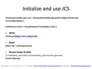 Initialize and use JCS
CompositeCacheManager ccm = CompositeCacheManager.getUnconfiguredInstance();
ccm.configure(props )
CacheAccess cCache = JCS.getInstance(“marketdata_cache”);
• Write
cCache.put(Object name, Object obj);
• Read
Object obj = cCache.get(name);
• Persist Cache To Disk
// marketdata_cache.data and marketdata_cache.key files generated
cCache.dispose();
Ajay Singh | message4ajay@gmail.com | LinkedIn - https://www.linkedin.com/in/ajaysinghonline | Bitbucket - https://bitbucket.org/wishcoder
 