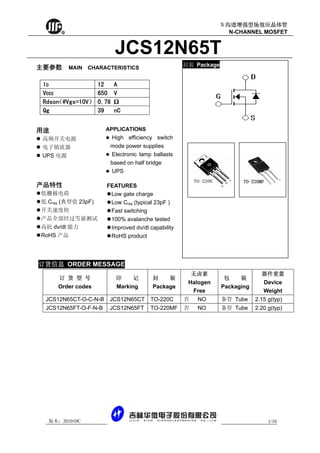 R
版本：201010C 1/10
N 沟道增强型场效应晶体管
N-CHANNEL MOSFET
JCS12N65T
订 货 型 号
Order codes
印 记
Marking
封 装
Package
无卤素
Halogen
Free
包 装
Packaging
器件重量
Device
Weight
JCS12N65CT-O-C-N-B JCS12N65CT TO-220C 否 NO 条管 Tube 2.15 g(typ)
JCS12N65FT-O-F-N-B JCS12N65FT TO-220MF 否 NO 条管 Tube 2.20 g(typ)
封装 Package主要参数 MAIN CHARACTERISTICS
ID 12 A
VDSS 650 V
Rdson（@Vgs=10V） 0.78 Ω
Qg 39 nC
用途
高频开关电源
电子镇流器
UPS 电源
APPLICATIONS
High efficiency switch
mode power supplies
Electronic lamp ballasts
based on half bridge
UPS
产品特性
低栅极电荷
低 Crss (典型值 23pF)
开关速度快
产品全部经过雪崩测试
高抗 dv/dt 能力
RoHS 产品
FEATURES
Low gate charge
Low Crss (typical 23pF )
Fast switching
100% avalanche tested
Improved dv/dt capability
RoHS product
订货信息 ORDER MESSAGE
 
