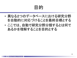 目的	
•  異なる２つのデータベースにおける研究分野
   を自動的に対応づけることを最終目標とする
•  ここでは、自動で研究分野分類するとは何で
   あるかを理解することを目的とする	




                          4	
 