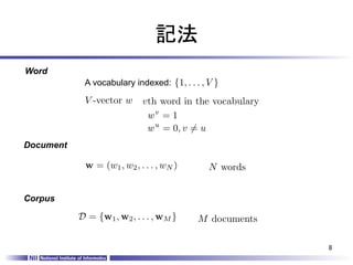 記法	
Word	
              A vocabulary indexed:	
{1, . . . , V }

              V -vector w     vth word in the vocabulary
                               wv = 1
                               w u = 0, v 6= u
Document	

              w = (w1 , w2 , . . . , wN )        N words


Corpus	

             D = {w1 , w2 , . . . , wM }      M documents

                                                            8	
 