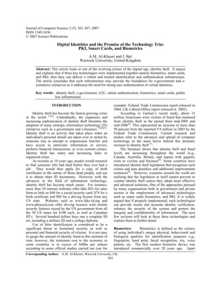 Journal of Computer Science 3 (5): 361-367, 2007
ISSN 1549-3636
© 2007 Science Publications

                      Digital Identities and the Promise of the Technology Trio:
                                  PKI, Smart Cards, and Biometrics
                                           A.M. Al-Khouri and J. Bal
                                       Warwick University, United Kingdom

       Abstract: This article looks at one of the evolving crimes of the digital age; identity theft. It argues
       and explains that if three key technologies were implemented together namely biometrics, smart cards,
       and PKI, then they can deliver a robust and trusted identification and authentication infrastructure.
       The article concludes that such infrastructure may provide the foundation for e-government and e-
       commerce initiatives as it addresses the need for strong user authentication of virtual identities.

       Key words: identity theft, e-government, G2C, online authentication, biometrics, smart cards, public
                  key infrastructure

                  INTRODUCTION                                      example: Federal Trade Commission report released in
                                                                    2004; UK Cabinet Office report released in 2002).
      Identity theft has become the fastest growing crime                According to Gartner’s recent study, about 15
in the world [1][2]. Undoubtedly, the expansion and                 million Americans were victims of fraud that stemmed
increasing sophistication of identity theft threatens the           from identity theft in the period from mid-2005 and
adoption of many strategic information technology (IT)              mid-2006[6]. This represented an increase of more than
initiatives such as e-government and e-business [3][4][5].          50 percent from the reported 9.9 million in 2003 by the
Identity theft is an activity that takes place when an              Federal Trade Commission. Current research and
individual's personal details are taken over or stolen by           studies refer to the advances and spread of computer
someone else in attempt to impersonate him/her and                  technology as the main factor behind this dramatic
have access to particular information or service,                   increase in identity theft [7].
perform financial transactions, or even commit crimes.                   The literature shows that identity theft and fraud
Identity theft has many and increasing links to                     levels are increasing throughout the world (e.g.,
organised crime.                                                    Canada, Australia, Britain, and Japan) with gigantic
      As recently as 10 years ago, people would research            costs to victims and business[8]. Some countries have
to find someone who had died before they ever had a                 introduced identity theft legislation that recognises such
job. They would then apply for a copy of birth                      crimes and puts penalties and additional imprisonment
certificates in the names of those dead people, and use             sentences[8]. However, countries around the world are
it to obtain other ID documents. However, with the                  realising that the legislation in itself cannot prevent or
advances in the field of information technology,                    combat identity theft unless they adopt more effective
identity theft has become much easier. For instance,                and advanced solutions. One of the approaches pursued
more than 30 internet websites offer fake ID's for sales            by many organisations both in government and private
from as little as $40 for a social security card, $79 for a         sectors is the employment of advanced technologies
birth certificate and $90 for a driving license from any            such as smart cards biometrics, and PKI. It is widely
US state. Websites such as www.fake-id.org and                      argued that if properly implemented, such technologies
www.phonyid.com offer driving licenses with similar                 can provide secure and accurate identity verification,
security features issued by the US government from all              enhance the security of the system and protect the
the 50 US states for $100 each, as well as Canadian                 integrity and confidentiality of information. The next
ID’s. Several hundred dollars buys one a complete ID                few sections will look at these three technologies and
set, including a military ID and a college diploma.                 explore them in further detail.
      Use of false identification is considered to be a
significant threat to homeland security as well as                  Biometrics:       Biometrics is defined as the science
personal and financial security of citizens. It is not easy         of using individual's unique physical, behavioural and
to gauge the amount of identity fraud at this moment of             biological qualities for identification purposes e.g.,
time, however, the minimum cost to the economy in                   fingerprint, hand print, facial recognition, iris, voice
some countries is in excess of $40bn per annum                      pattern, etc. The first modern biometric device was
according to some official studies carried out (see for             introduced commercially over 20 years ago. Apart
Corresponding Author: A.M. Al-Khouri, Warwick University, UK.
                                                              361
 