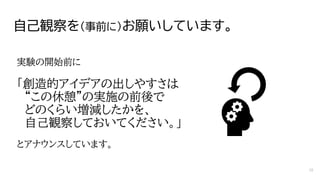自己観察を（事前に）お願いしています。
実験の開始前に
「創造的アイデアの出しやすさは
“この休憩”の実施の前後で
どのくらい増減したかを、
自己観察しておいてください。」
とアナウンスしています。
16
 