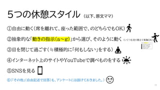 5つの休憩スタイル （以下、原文ママ）
①自由に動く（席を離れて、座った範囲で、のどちらでもOK）
②抽象的な「動きの指示（a～g）」から選び、そのように動く （いくつも切り替えて実施OK）
③目を閉じて過ごす（≒積極的に「何もしない」をする）
④インターネット上のサイトやYouTubeで調べものをする
⑤SNSを見る
⑥（「その他」（自由記述で回答）も、アンケートには設けておきました。）
18
 