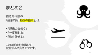 まとめ２
創造的休憩の
「抽象的な「動きの指示」」は、
• 「想像力を使う」
• 「一度離れる」
• 「枷を外せる」
この3要素を意識して
設計すると良さそうです。
39
 