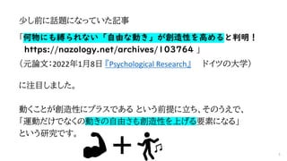 少し前に話題になっていた記事
「何物にも縛られない「自由な動き」が創造性を高めると判明！
https://nazology.net/archives/103764 」
（元論文：2022年1月8日 『Psychological Research』 ドイツの大学）
に注目しました。
動くことが創造性にプラスである という前提に立ち、そのうえで、
「運動だけでなくの動きの自由さも創造性を上げる要素になる」
という研究です。
4
 